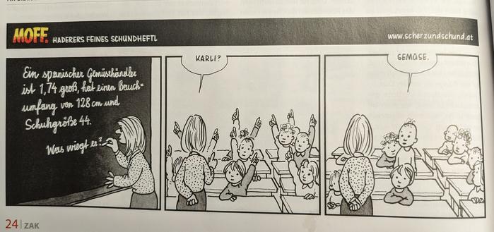 Schulklasse. Lehrerin schreibt auf Tafel "Ein spanischer Gemüsehändler ist 1,73m groß, hat einen Bauchumfang von 128cm und Schuhgröße 44. Was wiegt er?"
Alle Volksschüler zeigen auf. Lehrerin wählt Karli, der antwortet: "Gemüse".