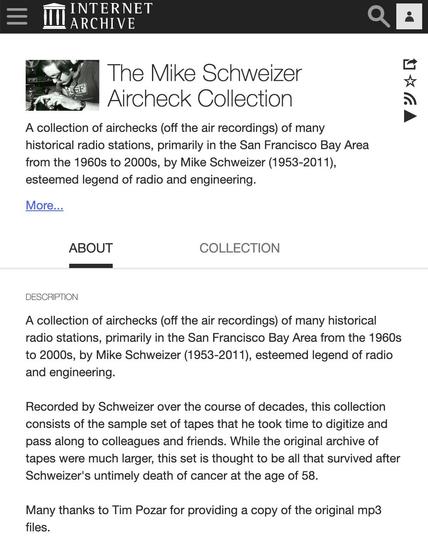 The Mike Schweizer Aircheck Collection

A collection of airchecks (off the air recordings) of many historical radio stations, primarily in the San Francisco Bay Area from the 1960s to 2000s, by Mike Schweizer (1953-2011), esteemed legend of radio and engineering.

A collection of airchecks (off the air recordings) of many historical radio stations, primarily in the San Francisco Bay Area from the 1960s to 2000s, by Mike Schweizer (1953-2011), esteemed legend of radio and engineering.

Recorded by Schweizer over the course of decades, this collection consists of the sample set of tapes that he took time to digitize and pass along to colleagues and friends. While the original archive of tapes were much larger, this set is thought to be all that survived after Schweizer's untimely death of cancer at the age of 58.

Many thanks to Tim Pozar for providing a copy of the original mp3 files.