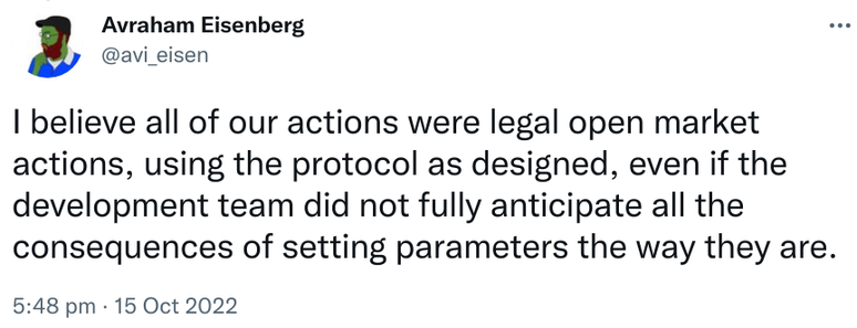 Avraham Eisenberg @avi_eisen
I believe all of our actions were legal open market actions, using the protocol as designed, even if the development team did not fully anticipate all the consequences of setting parameters the way they are.
5:48 pm · 15 Oct 2022