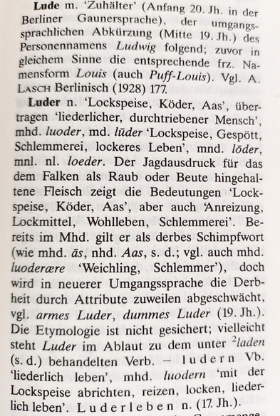 Lude m. ‘Zuhälter’ (Anfang 20. Jh. in der Berliner Gaunersprache), der umgangssprachlichen Abkürzung (Mitte 19. Jh.) des Personennamens Ludwig folgend; zuvor in gleichem Sinne die entsprechende frz. Na- mensform Louis (auch Puff-Louis). Vgl. A. LascH Berlinisch (1928) 177.

Luder n. ‘Lockspeise, Köder, Aaa, über- tragen ‘liederlicher, durchtriebener Mensch’, mhd. luoder, md. lüder ‘Lockspeise, Gespött, Schlemmerei, lockeres Leben’, mnd. löder, mnl. nl. loeder. Der Jagdausdruck für das dem Falken als Raub oder Beute hingehaltene Fleisch zeigt die Bedeutungen ‘Lockspeise, Köder, Aas’, aber auch Anreizung, Lockmittel, Wohlleben, Schlemmerei’. Bereits im Mhd. gilt er als derbes Schimpfwort (wie mhd. a@s, nhd. Aas, s. d.; vgl. auch mhd. luodercere  ‘Weichling, Schlemmer’), doch wird in neuerer Umgangssprache die Derbheit durch Attribute zuweilen abgeschwächt, vgl. armes Luder, dummes Luder (19. Jh.). Die Etymologie ist nicht gesichert; viellelcht steht Luder im Ablaut zu dem unter Iaden (s.-d.) behandelten Verb. — ludern Vb. ‘liederlich leben’, mhd. luodern ‘mit der Lockspeise abrichten, reizen, locken, liederlichleben’. Luderleben n. (17 Jh.).