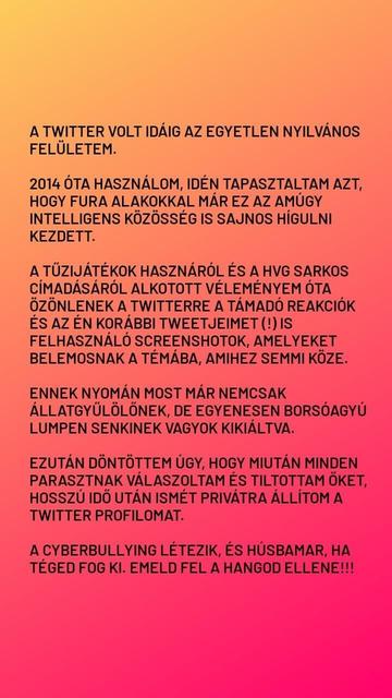 A TWITTER VOLT IDÁIG AZ EGYETLEN NYILVÁNOS FELÜLETEM.

2014 ÓTA HASZNÁLOM, IDÉN TAPASZTALTAM AZT, HOGY FURA ALAKOKKAL MÁR EZ AZ AMÚGY INTELLIGENS KÖZÖSSÉG IS SAJNOS HÍGULNI KEZDETT.

A TŰZIJÁTÉKOK HASZNÁRÓL ÉS A HVG SARKOS CÍMADÁSÁRÓL ALKOTOTT VÉLEMÉNYEM ÓTA ÖZÖNLENEK A TWITTERRE A TÁMADÓ REAKCIÓK ÉS AZ ÉN KORÁBBI TWEETJEIMET (!) IS FELHASZNÁLÓ SCREENSHOTOK, AMELYEKET BELEMOSNAK A TÉMÁBA, AMIHEZ SEMMI KÖZE.

ENNEK NYOMÁN MOST MÁR NEMCSAK ÁLLATGYŰLÖLŐNEK, DE EGYENESEN BORSÓAGYÚ LUMPEN SENKINEK VAGYOK KIKIÁLTVA.

EZUTÁN DÖNTÖTTEM ÚGY, HOGY MIUTÁN MINDEN PARASZTNAK VÁLASZOLTAM ÉS TILTOTTAM ŐKET, HOSSZÚ IDŐ UTÁN ISMÉT PRIVÁTRA ÁLLÍTOM A TWITTER PROFILOMAT.

A CYBERBULLYING LÉTEZIK, ÉS HÚSBAMAR, HA TÉGED FOG KI. EMELD FEL A HANGOD ELLENE!!!