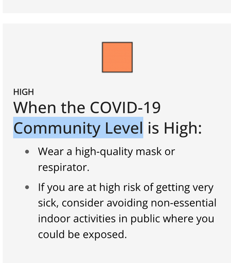 When the COVID-19 Community Level is High:
Wear a high-quality mask or respirator.
If you are at high risk of getting very sick, consider avoiding non-essential indoor activities in public where you could be exposed.