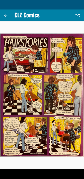 A six-panel comic by Ann Decker titled HAIRSTORIES. 
Panel 1: Two hairdressers in a salon are having a conversation.
H1: "I saw an old boyfriend today." 
H2: "Did you talk to him?" 
H1: "No." 
H2: "Why?"

Panel 2:
H1: "Because I was 30 lbs heavier. And I was too in shock. And he was with another woman."

Panel 3: 
H1: "I still have a crush on him."
H2: "Did you sleep with him?"
H1: "No."
H2: "Then what's the big deal?"

Panel 4:
H1: "It's psychic. I'm always running into him. He was real good looking. There were all these women around him. We liked each other, but he was trouble. So I ran away from it."

Panel 5: 
H2: "Listen, I have a friend who says to me I want a man, but I want a man with a boat. I happen to go to my insurance agent, and he has a drawer full of pictures of his boat. So I tell him about my friend, and he's willing to meet her. She said she'd do anything for a man with a boat."

Panel 6:
H2: "So I say, Why don't you call him? No, she says. I could never do that."