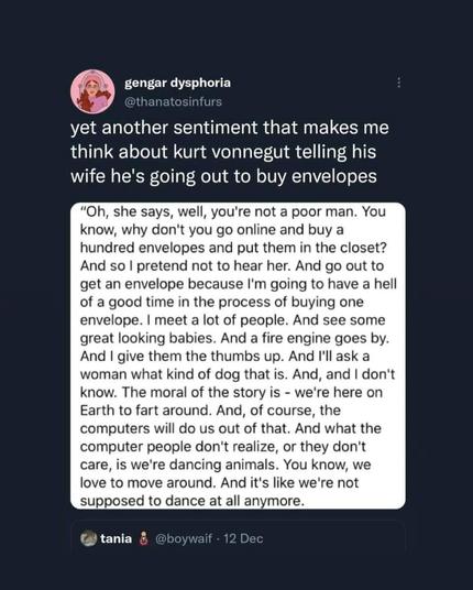 tweet by @thanatosinfurs that reads "yet another sentiment that makes me think about kurt vonnegut telling his wife he's going out to buy envelopes". Below a quote from Vonnegut reads: "Oh, she says well, you're not a poor man. You know, why don't you go online and buy a hundred envelopes and put them in the closet? And so I pretend not to hear her. And go out to get an envelope because I'm going to have a hell of a good time in the process of buying one envelope.
I meet a lot of people. And, see some great looking babes. And a fire engine goes by. And I give them the thumbs up. And, and ask a woman what kind of dog that is. And, and I don't know...And, of course, the computers will do us out of that. And, what the computer people don't realize, or they don't care, is we're dancing animals. You know, we love to move around. And, we're not supposed to dance at all anymore."