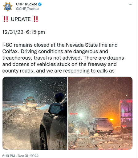 CHP Truckee: 12/31/22  6:15 pm

I-80 remains closed at the Nevada State line and Colfax. Driving conditions are dangerous and treacherous, travel is not advised. There are dozens and dozens of vehicles stuck on the freeway and county roads, and we are responding to calls as