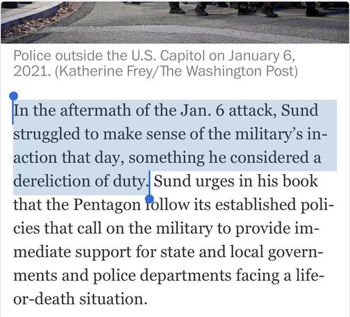 Police outside the U.S. Capitol on January 6, 2021. (Katherine Frey/ The Washington Post) In the aftermath of the Jan. 6 attack, Sund struggled to make sense of the military's in- action that day, something he considered a dereliction of duty. Sund urges in his book that the Pentagon follow its established poli- cies that call on the military to provide im- mediate support for state and local govern- ments and police departments facing a life- or-death situation.