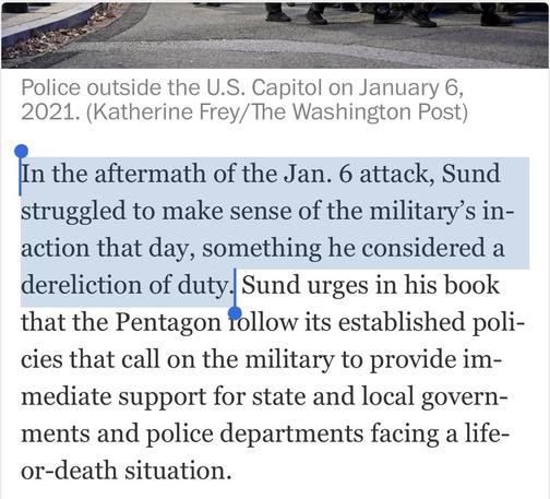 Police outside the U.S. Capitol on January 6, 2021. (Katherine Frey/ The Washington Post) In the aftermath of the Jan. 6 attack, Sund struggled to make sense of the military's in- action that day, something he considered a dereliction of duty. Sund urges in his book that the Pentagon follow its established poli- cies that call on the military to provide im- mediate support for state and local govern- ments and police departments facing a life- or-death situation.