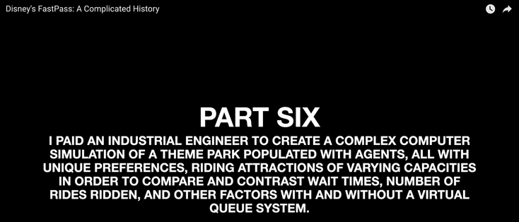 An intro to Part Six of "Disney's FastPass: A Complicated History:"

| PAID AN INDUSTRIAL ENGINEER TO CREATE A COMPLEX COMPUTER SIMULATION OF A THEME PARK POPULATED WITH AGENTS, ALL WITH

UNIQUE PREFERENCES, RIDING ATTRACTIONS OF VARYING CAPACITIES IN ORDER TO COMPARE AND CONTRAST WAIT TIMES, NUMBER OF RIDES RIDDEN, AND OTHER FACTORS WITH AND WITHOUT A VIRTUAL QUEUE SYSTEM.