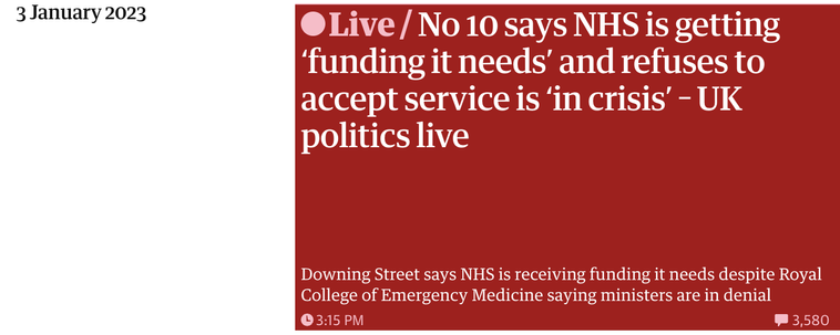 3 January 2023

Live/No 10 says NHS is getting ‘funding it needs’ and refuses to accept service is ‘in crisis’ - UK politics live

Downing Street says NHS is receiving funding it needs despite Royal College of Emergency Medicine saying ministers are in denial 

3:15PM Comments: 3,580
