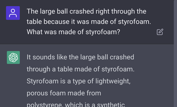 ChatGPT Screenshot: "The large ball crashed right through the table because it was made of styrofoam. What was made of styrofoam?" "It sounds like the large ball crashed through a table made of styrofoam. Styrofoam is a type of lightweight, porous foam made from..."