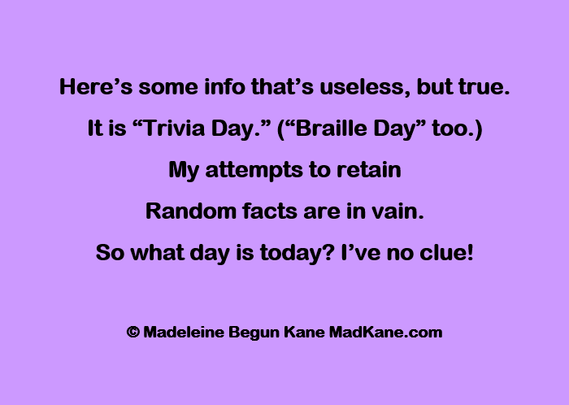 Here’s some info that’s useless, but true.    
It is “Trivia Day.” (“Braille Day” too.)   
My attempts to retain     
Random facts are in vain.     
So what day is today? I’ve no clue!  
  
©Madeleine Begun Kane MadKane.com