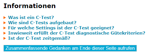 Screenshot der zugeklappten Informationen

> Was ist ein C-Test? 
> Wie sind C-Tests aufgebaut? 
> Für welche Settings ist der C-Test geeignet? 
> Inwieweit erfiillt der C-Test diagnostische Giitekriterien? 
> Ist der C-Test zeitgemiB? 

Button: Zusammenfassende Gedanken am Ende dieser Seite aufrufen