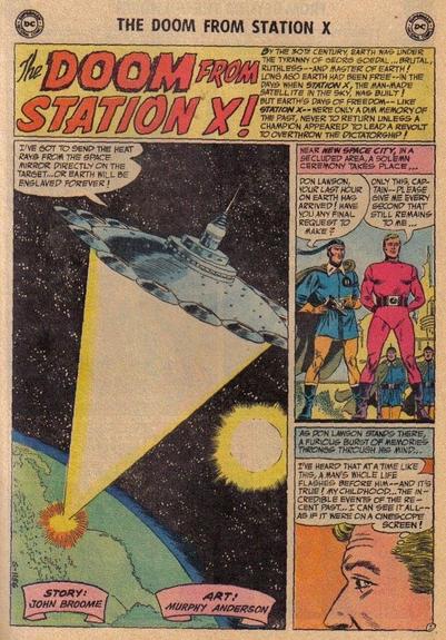 THE DOOM FROM STATION X !

CAPTION:
BY THE 30TH CENTURY, EARTH WAS UNDER THE TYRANNY OF GEORG GOEDAL...BRUTAL, RUTHLESS…AND MASTER OF EARTH! LONG AGO EARTH HAD BEEN FREE…IN THE DAYS WHEN STATION X, THE MAN-MADE SATELLITE IN THE SKY, WAS BUILT! BUT EARTH'S DAYS OF FREEDOM…LIKE STATION X…WERE ONLY A DIM MEMORY OF THE PAST, NEVER TO RETURN UNLESS A CHAMPION APPEARED TO LEAD A REVOLT TO OVERTHROW THE DICTATORSHIP! 

A spaceship looms above the earth as someone inside of it says, “I'VE GOT TO SEND THE HEAT RAYS FROM THE SPACE MIRROR DIRECTLY ON THE TARGET…OR EARTH WILL BE ENSLAVED FOREVER!”

STORY: JOHN BROOME 
ART: MURPHY ANDERSON

CAPTION:
“NEAR NEW SPACE CITY, IN A SECLUDED AREA, A SOLEMN CEREMONY TAKES PLACE…”

Lawson is being detained by the captain of the enslavers, who says, “DON LAWSON, YOUR LAST HOUR ON EARTH HAS ARRIVED! HAVE YOU ANY FINAL REQUEST TO MAKE?” Don Lawson replies, “ONLY THIS, CAPTAIN…PLEASE GIVE ME EVERY SECOND THAT STILL REMAINS TO ME…”

CAPTION:
“AS DON LAWSON STANDS THERE, A FURIOUS BURST OF MEMORIES THRONGS THROUGH HIS MIND...”

Lawson thinks, “I'VE HEARD THAT AT A TIME LIKE THIS, A MANS WHOLE LIFE FLASHES BEFORE HIM…AND IT’S TRUE! MY CHILDHOOD...THE INCREDIBLE EVENTS OF THE RECENT PAST...I CAN SEE IT ALL…AS IF IT WERE ON A CINESCOPE SCREEN!”