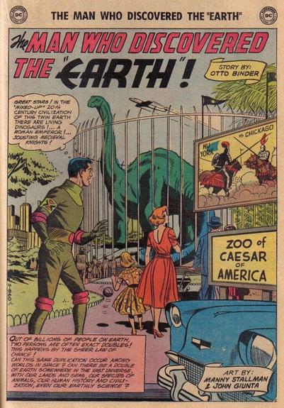 THE MAN WHO DISCOVERED THE "EARTH" !

A person entering the “Zoo of Caesar of America” which features a brontosaurus and a sign advertising the upcoming joust between “Nu York” and “Chickago” thinks to himself, “GREAT STARS! IN THE MIXED-UP 20TH CENTURY CIVILIZATION OF THIS TWIN EARTH THERE ARE LIVING DINOSAURS! A ROMAN EMPEROR! JOUSTING MEDIEVAL KNIGHTS!”

CAPTION:
“OUT OF BILLIONS OF PEOPLE ON EARTH, TWO PERSONS ARE OFTEN EXACT DOUBLES! THIS HAPPENS BY THE SHEER LAW OF CHANCE! CAN THIS SAME DUPLICATION OCCUR AMONG WORLDS IN SPACE? CAN THERE BE A DOUBLE OF EARTH SOMEWHERE IN THE VAST UNIVERSE, WITH OUR LANDS AND SEAS, OUR SPECIES OF ANIMALS, OUR HUMAN HISTORY AND CIVILIZATION, EVEN OUR EARTHLY SCIENCE?

STORY BY: OTTO BINDER 
ART BY: MANNY STALLMAN & JOHN GIUNTA