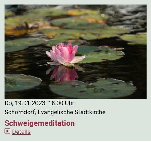 Eine #Veranstaltung der #Stadtkirche #Schorndorf

Do, 19.1.2023, 18 Uhr
#Schweigemeditation
Stadtkirche Schorndorf

---

Schweigemeditation

Termine:
Do, 12.01.2023, 18:00 Uhr
Do, 19.01.2023, 18:00 Uhr
Do, 26.01.2023, 18:00 Uhr
Do, 02.02.2023, 18:00 Uhr
Do, 09.02.2023, 18:00 Uhr
Do, 16.02.2023, 18:00 Uhr
Do, 02.03.2023, 18:00 Uhr
Do, 09.03.2023, 18:00 Uhr
Do, 16.03.2023, 18:00 Uhr
Do, 23.03.2023, 18:00 Uhr
Do, 30.03.2023, 18:00 Uhr
Fr, 07.04.2023, 18:00 Uhr

Veranstalter: 
Evangelische Stadtkirchengemeinde Schorndorf

Veranstaltungsort: 
Evangelische Stadtkirche
Kirchplatz 1
73614 Schorndorf

https://www.stadtkirche-schorndorf.de/veranstaltungen