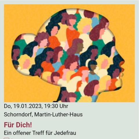 Eine #Veranstaltung der #Stadtkirche #Schorndorf

Do, 19.1.2023, 19:30 Uhr
Für Dich! - Ein offener #Treff für Jedefrau
#MartinLutherHaus Schorndorf

Für Dich!
Ein offener Treff für Jedefrau
(alt und jung, mit und ohne Kinder, länder- und konfessionsübergreifend)

Begegnung - Gemeinschaft - Wohlfühlen

Aufatmen und Auftanken

Themen für Körper, Geist und Seele        

Termine:
Do, 19.01.2023, 19:30 Uhr
Do, 16.02.2023, 19:30 Uhr
Do, 16.03.2023, 19:30 Uhr
Do, 20.04.2023, 19:00 Uhr
Do, 25.05.2023, 19:30 Uhr
Do, 22.06.2023, 19:30 Uhr
Do, 20.07.2023, 19:30 Uhr
Do, 21.09.2023, 19:30 Uhr
Do, 19.10.2023, 19:30 Uhr
Do, 16.11.2023, 19:30 Uhr
Do, 14.12.2023, 19:30 Uhr

Wir laden dich herzlich zu unserem neuen Frauentreff „Für Dich!“ der Stadtkirche Schorndorf ein. “ 

Ein offener Treff für Jedefrau (alt und jung, mit und ohne Kinder, länder- und konfessionsübergreifend). 

Bring deine Freundin, Tochter, Schwester, Frau, Mutter, Nachbarin mit!

Wir freuen uns auf Begegnung - Gemeinschaft – Wohlfühlen- -Aufatmen und Auftanken – mit dir!

Wir treffen uns einmal im Monat donnerstagabends um 19:30 Uhr im Martin-Luther-Haus

Veranstaltungsort: 
Martin-Luther-Haus
Friedrich-Fischer-Straße 1
73614 Schorndorf

https://www.stadtkirche-schorndorf.de/veranstaltungen?title=fuer-dich&detail=61710e9918a3e&eventdate=62ecbe2c1b1e4