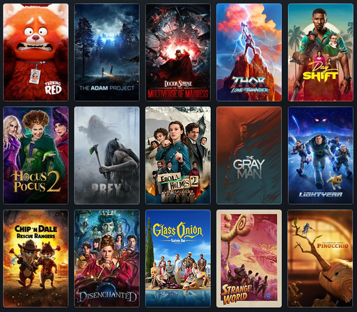 Turning Red, The Adam Project, Doctor Strange in the Multiverse of Madness, Thor Love & Thunder, Day Shift, Hocus Pocus 2, Prey, Enola Holmes 2, The Gray Man, Lightyear, Chip & Dale Rescue Rangers, Disenchanted, Glass Onion, Strange World, Guillermo del Toro's Pinocchio
