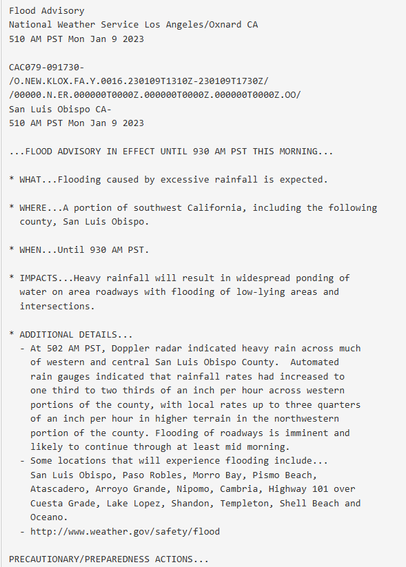 Flood Advisory
National Weather Service Los Angeles/Oxnard CA
510 AM PST Mon Jan 9 2023

CAC079-091730-
/O.NEW.KLOX.FA.Y.0016.230109T1310Z-230109T1730Z/
/00000.N.ER.000000T0000Z.000000T0000Z.000000T0000Z.OO/
San Luis Obispo CA-
510 AM PST Mon Jan 9 2023

...FLOOD ADVISORY IN EFFECT UNTIL 930 AM PST THIS MORNING...

* WHAT...Flooding caused by excessive rainfall is expected.

* WHERE...A portion of southwest California, including the following
  county, San Luis Obispo.

* WHEN...Until 930 AM PST.

* IMPACTS...Heavy rainfall will result in widespread ponding of
  water on area roadways with flooding of low-lying areas and
  intersections.

* ADDITIONAL DETAILS...
  - At 502 AM PST, Doppler radar indicated heavy rain across much
    of western and central San Luis Obispo County.  Automated
    rain gauges indicated that rainfall rates had increased to
    one third to two thirds of an inch per hour across western
    portions of the county, with local rates up to three quarters
    of an inch per hour in higher terrain in the northwestern
    portion of the county. Flooding of roadways is imminent and
    likely to continue through at least mid morning.
  - Some locations that will experience flooding include...
    San Luis Obispo, Paso Robles, Morro Bay, Pismo Beach,
    Atascadero, Arroyo Grande, Nipomo, Cambria, Highway 101 over
    Cuesta Grade, Lake Lopez, Shandon, Templeton, Shell Beach and
    Oceano.
  - http://www.weather.gov/safety/flood