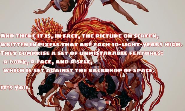 And there it is, in fact, the picture on screen, written in pixels that are each 10-light-years high. They comprise a set of unmistakable features: a body, a face, and a self, which is set against the backdrop of space.

It’s You.