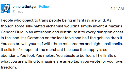 a tumblr post by ohnoitstbskyen

People who object to trans people being in fantasy are wild. As though some silly-hatted alchemist wouldn't simply invent Almazar's Gender Fluid in an afternoon and distribute it to every dungeon chest in the land. It's Common on the loot table and half the goblins drop it. You can brew it yourself with three mushrooms and eight snail shells. It sells for 1 copper at the merchant because the supply is so abundant. You fool. You melon. You absolute buffoon. The limits of what you are willing to imagine are an epitaph you wrote for your own freedom.