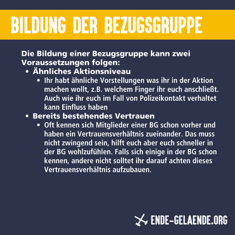 Bildung der Bezugsgruppe:Die Bildung einer Bezugsgruppe kann zwei Voraussetzungen folgen: Ähnliches Aktionsniveau Ihr habt ähnliche Vorstellungen was ihr in der Aktion machen wollt, z.B. welchem Finger ihr euch anschließt. Auch wie ihr euch im Fall von Polizeikontakt verhaltet kann Einfluss haben Bereits bestehendes Vertrauen Oft kennen sich Mitglieder einer BG schon vorher und haben ein Vertrauensverhältnis zueinander. Das muss nicht zwingend sein, hilft euch aber euch schneller in der BG wohlzufühlen. Falls sich einige in der BG schon kennen, andere nicht solltet ihr darauf achten dieses Vertrauensverhältnis aufzubauen.