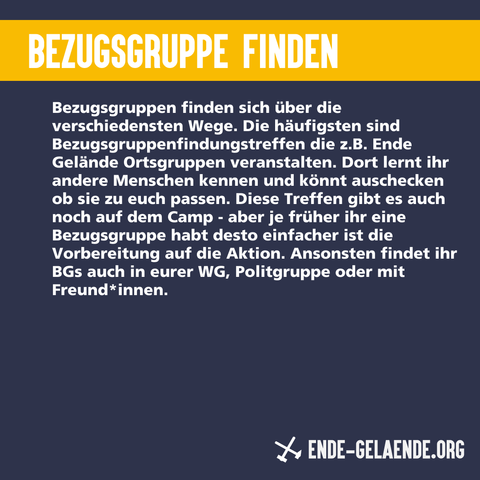 Bezugsgruppe finden: Bezugsgruppen finden sich über die verschiedensten Wege. Die häufigsten sind Bezugsgruppenfindungstreffen die z.B. Ende Gelände Ortsgruppen veranstalten. Dort lernt ihr andere Menschen kennen und könnt auschecken ob sie zu euch passen. Diese Treffen gibt es auch noch auf dem Camp - aber je früher ihr eine Bezugsgruppe habt desto einfacher ist die Vorbereitung auf die Aktion. Ansonsten findet ihr BGs auch in eurer WG, Politgruppe oder mit Freund*innen.