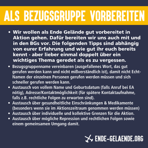 Als Bezugsgruppe vorbereiten: Wir wollen als Ende Gelände gut vorbereitet in Aktion gehen. Dafür bereiten wir uns auch mit und in den BGs vor. Die folgenden Tipps sind abhängig von eurer Erfahrung und wie gut ihr euch bereits kennt - aber lieber einmal doppelt über ein wichtiges Thema geredet als es zu vergessen.
Bezugsgruppenname vereinbaren (ausgefallenes Wort, das gut gerufen werden kann und nicht mißverständlich ist), damit nicht Echt-Namen der einzelnen Personen gerufen werden müssen und sich schneller gerufen werden kann. Austausch von vollem Name und Geburtsdatum (falls Anruf bei EA nötig), Adresse/Kontaktmöglichkeit (für spätere Kontaktaufnahme, falls z.B. rechtliche Folgen zu erwarten sind). Austausch über gesundheitliche Einschränkungen & Medikamente (besonders wenn sie im Aktionszeitraum genommen werden müssen) Austausch über individuelle und kollektive Grenzen für die Aktion. Austausch über mögliche Repression und rechtlichen Folgen sowie einem gemeinsamen Umgang damit.