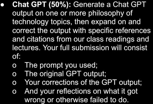 Chat GPT (50%): Generate a Chat GPT output on one or more philosophy of technology topics, then expand on and correct the output with specific references and citations from our class readings and lectures. Your full submission will consist of:
-The prompt you used;
-The original GPT output;
-Your corrections of the GPT output;
-And your reflections on what it got wrong or otherwise failed to do.