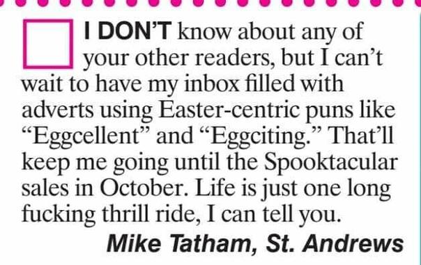 Letter to magazine:
"I don't know about any of your other readers but I can't wait to have my inbox filled with adverts using Easter-centric puns like #eggcellent and #eggciting". That'll keep me going until the Spooktacular sales in October.  Life is just one fucking thrill ride, I can tell you" Mike Tatham, St.Andrews