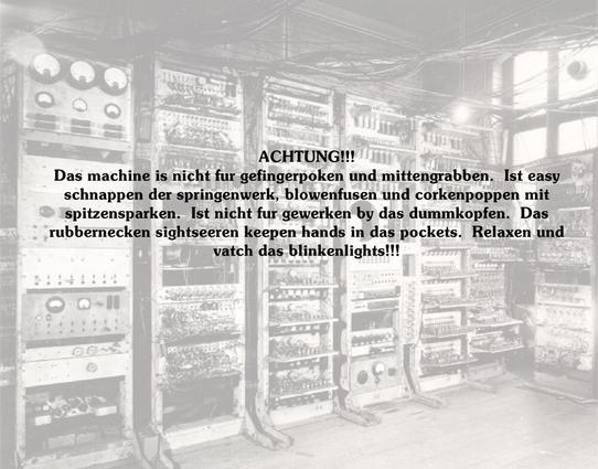 Ein Raum voller elektrischer Panels und Geräte, alles sieht kompliziert aus, mächtige Anzeigen etc - ein alter Computer Manchester Mark 3
Darüber Text:
ACHTUNG!!!

Das machine is nicht fur gefingerpoken und mittengrabben.  Ist easy
schnappen der springenwerk, blowenfusen und corkenpoppen mit
spitzensparken.  Ist nicht fur gewerken by das dummkopfen.  Das
rubbernecken sightseeren keepen hands in das pockets.  Relaxen und
vatch das blinkenlights!!!