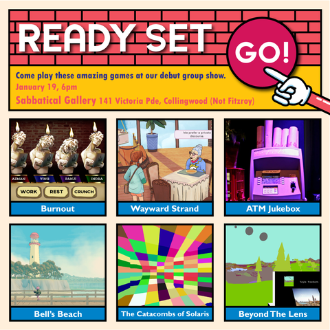 square poster promoting gallery show. At the top there is the words 'Ready Set Go' against a brick background, with the 'GO' on a red circle button, and finger pointing to it.
Beneath it on a yellow background says 'come play these amazing games at our debut group show. January 16, 6pm. Sabbatical Gallery 141 Victoria Pde, Collingwood (Not Fitzroy)'
Below that, taking up about two thirds of the square, is a 2*6 grid of squares with game titles and screen shots
- burn out: four candles labeled 'work, rest, and crunch'
- wayward strand: a young girl girl and old person with big glasses sit at a table
- ATM jukebox: the top half of an atm in purple and blue light
- Bell's Beach: the view from a bridge of a lighthouse on an island
- The catacombs of solaris: a colourful checkered screen, with warped angles
- Beyond the lens: a black boxy camera, viewing a green low poly scene of trees