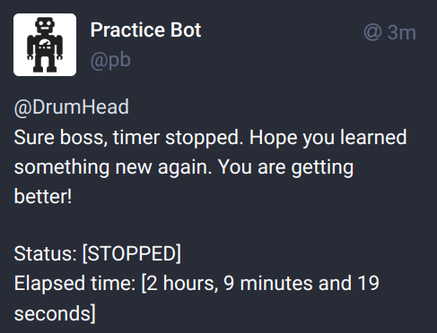 Screenshot of a message:

Practice Bot
@DrumHead

Sure boss, timer stopped. Hope you learned something new again. You are getting better!

Status: [STOPPED]
Elapsed time: [2 hours, 9 minutes and 19 seconds]