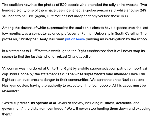 The coalition now has the photos of 529 people who attended the rally on its website. Two-hundred eighty-one of them have been identified, a spokesperson said, while another 248 still need to be ID’d. (Again, HuffPost has not independently verified these IDs.)

Among the dozens of white supremacists the coalition claims to have exposed over the last few months was a computer science professor at Furman University in South Carolina. The professor, Christopher Healy, has been put on leave pending an investigation by the school.

In a statement to HuffPost this week, Ignite the Right emphasized that it will never stop its search to find the fascists who terrorized Charlottesville.

“A woman was murdered at Unite The Right by a white supremacist compatriot of neo-Nazi cop John Donnelly,” the statement said. “The white supremacists who attended Unite The Right are an ever-present danger to their communities. We cannot tolerate Nazi cops and Nazi gun dealers having the authority to execute or imprison people. All his cases must be reviewed.”

“White supremacists operate at all levels of society, including business, academia, and government,” the statement continued. “We will never stop hunting them down and exposing them.”