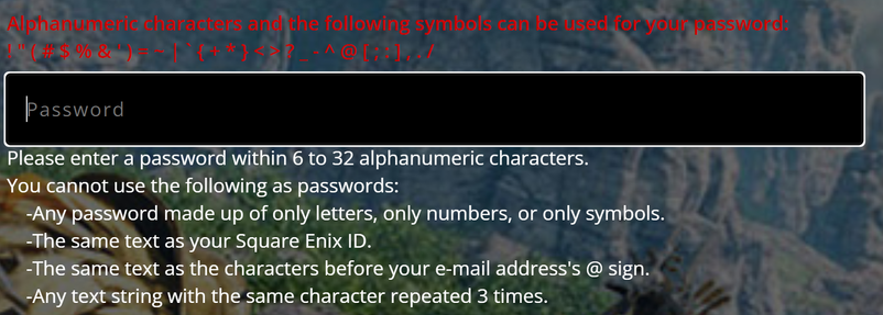 "Alphanumeric characters and the following symbols can be used for your password:
!"(#$%&')=~\`{+*}<>?_-^@[;:],./
Please enter a password within 6 to 32 alphanumeric characters.
You cannot use the following as passwords:
- Any password made up of only letters,only numbers or only symbols.
- The same text as your Square Enix ID.
- The same text as the characters before your e-mail address's @ sign.
- Any text string with the same character repeated 3 times."