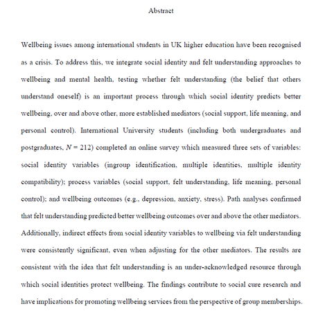 Abstract Wellbeing issues among intemational students in UK higher education have been recognised as a crisis. To address this, we integrate social identity and felt understanding approaches to wellbeing and mental health, testing whether felt understanding (the belief that others understand oneself) is an important process through which social identity predicts better wellbeing. over and above other. more established mediators (social support, life meaning, and personal control). International University students (including both undergraduates and postgraduates, N = 212) completed an online survey which measured three sets of variables: social identity variables (ingroup identification, multiple identities. multiple identity compatibility): process variables (social support, felt understanding. life meaning. personal control): and wellbeing outcomes (e.g.. depression, anxiety. stress). Path analyses confirmed that felt understanding predicted better wellbeing outcomes over and above the other mediators. Additionally. indirect effects from social identity variables to wellbeing via felt understanding were consistently significant. even when adjusting for the other mediators. The results are consistent with the idea that felt understanding is an under-acknowledged resource through which social identities protect wellbeing. The findings contribute to social cure research and have implications for promoting wellbeing services from the perspective of group memberships.
