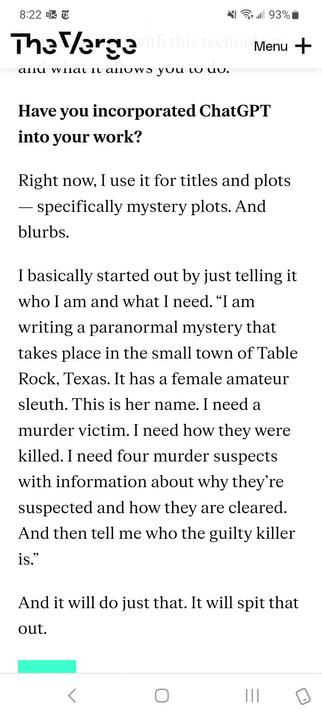 Screenshot of an interview on The Verge. 

Interviewer: Have you incorporated ChatGPT into your work? 

Answer: Right now, I use it for titles and plots — specifically mystery plots. And blurbs.

I basically started out by just telling it who I am and what I need. “I am writing a paranormal mystery that takes place in the small town of Table Rock, Texas. It has a female amateur sleuth. This is her name. I need a murder victim. I need how they were killed. I need four murder suspects with information about why they’re suspected and how they are cleared. And then tell me who the guilty killer is.” 

And it will do just that. It will spit that out.