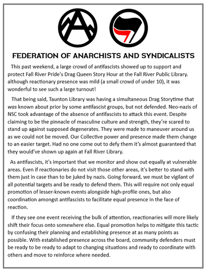 This past weekend, a large crowd of antifascists showed up to support and protect Fall River Pride's Drag Queen Story Hour at the Fall River Public Library. although reactionary presence was mild (a small crowd of under 10), it was wonderful to see such a large turnout! 
   That being said, Taunton Library was having a simultaneous Drag Storytime that was known about prior by some antifascist groups, but not defended. Neo-nazis of NSC took advantage of the absence of antifascists to attack this event. Despite claiming to be the pinnacle of masculine culture and strength, they’re scared to stand up against supposed degenerates. They were made to maneuver around us as we could not be moved. Our Collective power and presence made them change to an easier target. Had no one come out to defy them it’s almost guaranteed that they would’ve shown up again at Fall River Library.
  As antifascists, it's important that we monitor and show out equally at vulnerable areas. Even if reactionaries do not visit those other areas, it's better to stand with them just in case than to be juked by nazis. Going forward, we must be vigilant of all potential targets and be ready to defend them. This will require not only equal promotion of lesser-known events alongside high-profile ones, but also coordination amongst antifascists to facilitate equal presence in the face of reaction.