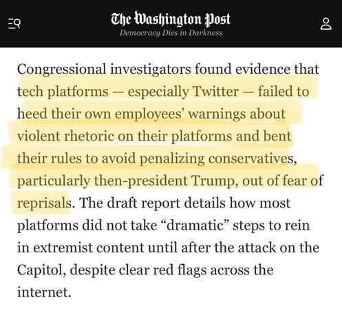 Washington Post article: "Congressional investigators found evidence that tech platforms — especially Twitter — failed to heed their own employees’ warnings about violent rhetoric on their platforms and bent their rules to avoid penalizing conservatives, particularly then-president Trump, out of fear of reprisals. The draft report details how most platforms did not take “dramatic” steps to rein in extremist content until after the attack on the Capitol, despite clear red flags across the internet."