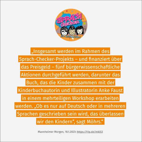 Sprach-Checker-Logo und Zitat aus dem Zeitungsbericht von Stefanie Ball im Mannheimer Morgen (18.1.2023): „Insgesamt werden im Rahmen des Sprach-Checker-Projekts – und finanziert über das Preisgeld – fünf bürgerwissenschaftliche Aktionen durchgeführt werden, darunter das Buch, das die Kinder zusammen mit der Kinderbuchautorin und Illustratorin Anke Faust in einem mehrteiligen Workshop erarbeiten werden. ‚Ob es nur auf Deutsch oder in mehreren Sprachen geschrieben sein wird, das überlassen wir den Kindern‘, sagt Möhrs.“