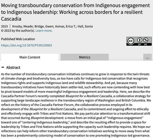 Abstract excerpt: "We reflect on the history of the Cascadia Partner Forum, the collaborative process employed in its development of the Blueprint for a Resilient Cascadia, and its commitment and ongoing effort to ethically and effectively engage with Tribes and First Nations. We pay particular attention to a transformational shift that occurred during Blueprint development: a move from an initial goal of “Indigenous engagement” toward one of “centering Indigenous leadership,” and describe the resulting effort to provide a space for leadership by Tribes and First Nations while supporting the capacity such leadership requires. We hope our reflections can help inform other transboundary conservation initiatives working to move away from what has been a predominantly colonizing model of conservation to one promoting Indigenous-led governance."