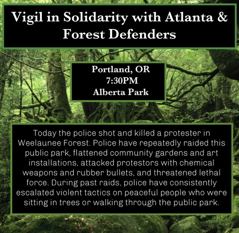 Alt: Flyer with the background picture of the Atlanta forest, 3 green bordered boxes with text from top to bottom read “Vigil in Solidarity with Atlanta & Forest Defenders”, “Portland, OR 7:30PM Alberta Park”and “Today the police shot and killed a protester in Weelaunee Forest. Police have repeatedly raided this public park, flattened community gardens and art installations, attacked protestors with chemical weapons and rubber bullets, and threatened lethal force. During past raids, police have consistently escalated violent tactics on peaceful people who were sitting in trees or walking through the public park”.