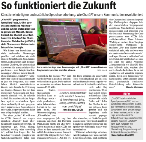 Freiburger Wochenbericht 17.01.2023 
"So funktioniert die Zukunft" Seite 2 voller Artikel über ChatGPT mit großem Symboldbild aus dem CCCFr. 
"Künstliche Intelligen und natürliche Sprachverareitung: Wie ChatGPT unsere Kommunikation revolutioniert"
"ChatGPT kann überhaupt nicht inhaltlich bewerte ob irgendwas gut, böse, richtig, schlecht, wichtig odr unwichtig ist"
"... auch vor große Probleme: Sprachmodelle wie ChatGPT [..] oft Vorurteile reproduzieren, die in Basistexten vorhanden sind, unter anderem Sexismus, patriachale Strukturen, Unterdrückung und Kolonialismus"