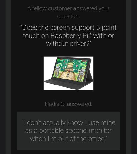 Amazon email screen grab for a enquiry about a product.
My question: "Does the screen support 5 point touch on Raspberry Pi? With or without driver?"
Community answer: "I don't actually know I use mine as a portable second monitor when I'm out of the office"