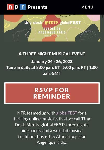 in p r Presents MENU tin desk meets globalFEST hosted by Angélique Kidio January 24 - 26, 2023 A THREE-NIGHT MUSICAL EVENT January 24 - 26, 2023 Tune in daily at 8:00 p.m. ET | 5:00 p.m. PT | 1:00 a.m. GMT RSVP FOR REMINDER NPR teamed up with globalFEST for a thrilling online music festival we call Tiny Desk Meets globalFEST: three nights, nine bands, and a world of musical traditions hosted by African pop star Angélique Kidjo.