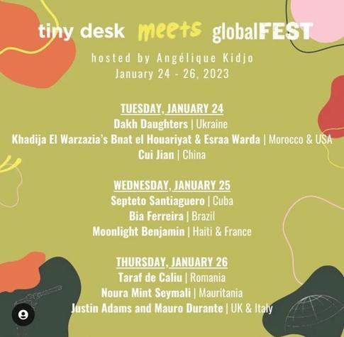 tiny desk meets globalFEST hosted by Angélique Kidjo January 24 - 26, 2023 TUESDAY, JANUARY 24 Dakh Daughters | Ukraine Khadija El Warzazia's Bnat el Houariyat & Esraa Warda | Morocco & USA Cui Jian | China WEDNESDAY, JANUARY 25 Septeto Santiaguero | Cuba Bia Ferreira | Brazil Moonlight Benjamin | Haiti & France THURSDAY, JANUARY 26 Taraf de Caliu | Romania Noura Mint Seymali | Mauritania Justin Adams and Mauro Durante | UK & Italy