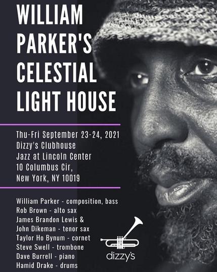 WILLIAM PARKER'S CELESTIAL LIGHT HOUSI Thu- Fri September 23-24, 2021 Dizzy' Clubhouse Jazz at Lincoln Center 10 Columbus Cir, New York, NY 10019 William Parker composition, bass Rob Brown - alto sax James Brandon Lewis & John Dikeman - tenor sax Taylor Ho Bynum cornet Steve Swell - trombone Dave Burrell - piano Hamid Drake drums