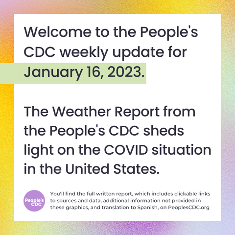 [Image description 1: A square text box is centered on a blurred background in shades of orange, purple, and green and a title that reads, "Welcome to the People's CDC weekly update for January 16, 2023. The Weather Report from the PCDC sheds light on the COVID situation in the United States." There’s a purple, circular “People’s CDC” icon at the bottom left corner.  Smaller text to the right of this reads: You'll find the full written report, which includes clickable links to sources and data, additional information not provided in these graphics, and translation to Spanish, on PeoplesCDC.org!”]