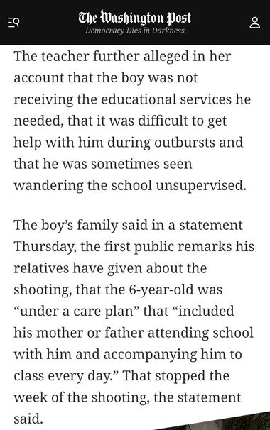 Screenshot from Washington Post article:
"The teacher further alleged in her account that the boy was not recelving the educational services he needed, that it was difficult to get help with him during outbursts and that he was sometimes seen wandering the school unsupervised. 

The boy’s family said in a statement Thursday, the first public remarks his relatives have given about the shooting, that the 6-year-old was “under a care plan” that “included his mother or father attending school with him and accompanying him to class every day.” That stopped the week of the shooting, the statement said."