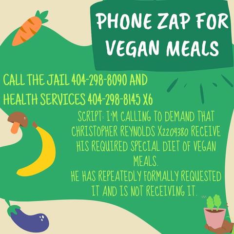 Call the Jail 404 298 8090 AND Health Services 404 298 8145 (x6) 

Script: I'm calling to demand that Christopher Reynolds (X2204380) receive his required special diet of vegan meals. He has repeatedly formally requested it and his not receiving it.