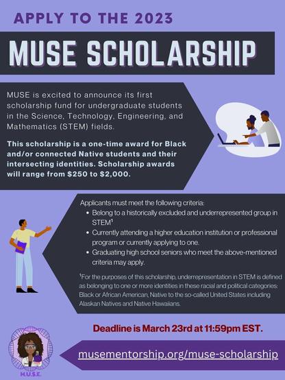 A purple flyer which reads: Apply to the 2023 MUSE Scholarship. MUSE is excited to announce its first scholarship fund for undergraduate students in the Science, Technology, Engineering and Mathematics (STEM) fields. This scholarship is a one-time award for Black and/or connected Native students and their intersecting identities. Scholarship awards will range from $250 to $2,000. 
Applicants must meet the following criteria: Belong to a historically excluded and underrepresented group in STEM (Black &/or Native students.) Currently attending a higher education institution or professional program or currently applying to one, Graduating high school seniors who meet the above-mentioned criteria may also apply. The deadline is March 23rd at 11:59 pm EST. The website link is www.musementorship.org/muse-scholarship. The MUSE logo features a dark skinned woman or femme in a lab coat with dark brown curly hair who is holding up glassware.
